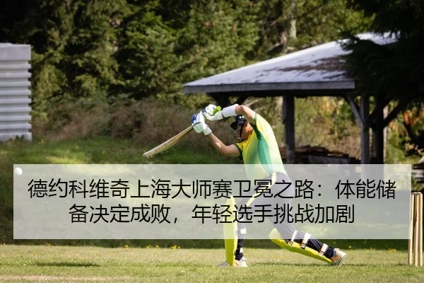 德约科维奇上海大师赛卫冕之路：体能储备决定成败，年轻选手挑战加剧