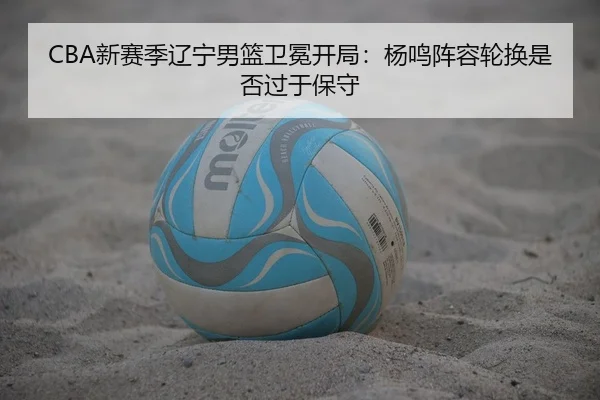 CBA新赛季辽宁男篮卫冕开局：杨鸣阵容轮换是否过于保守